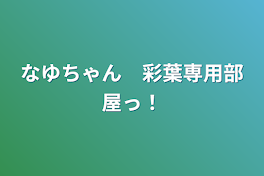 なゆちゃん　彩葉専用部屋っ！