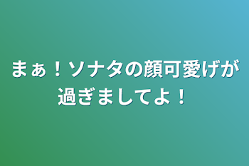 まぁ！ソナタの顔可愛げが過ぎましてよ！