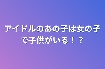 アイドルのあの子は女の子で子供がいる！？