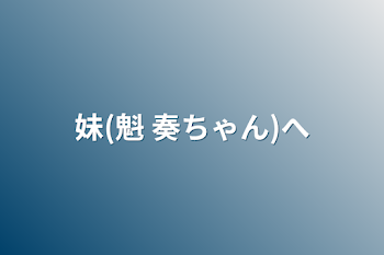 妹(魁 奏ちゃん)へ