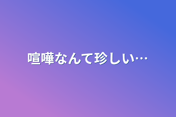 喧嘩なんて珍しい…