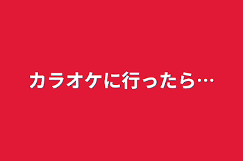 カラオケに行ったら…