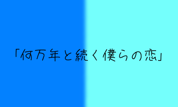 ｢何万年と続く僕らの恋｣