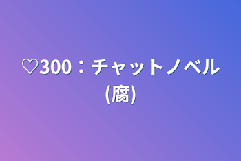 ♡300：チャットノベル(腐)