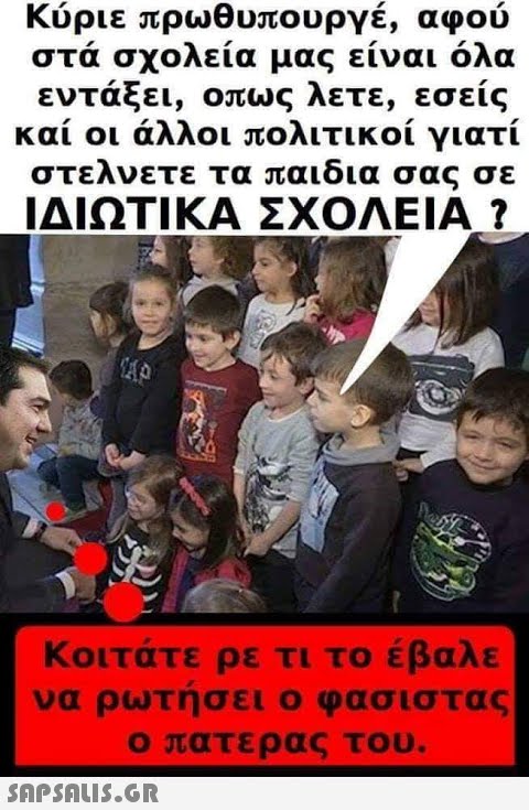 Κύριε πρωθυπουργέ, αφού στα σχολεία μας είναι όλα εντάξει, οπως λετε, εσείς και οι άλλοι πολιτικοί γιατί στελνετε τα παιδια σας σε ΙΔΙΩΤΙΚΑ ΣΧΟΛΕΙΑ ? Κοιτάτε ρε τι το έβαλε να ρωτησει ο φασιστας ο πατερας του.