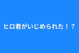 ヒロ君がいじめられた！？