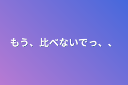 もう、比べないでっ、、