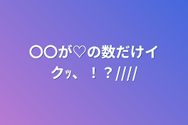 〇〇が♡の数だけイクｯ、！？////