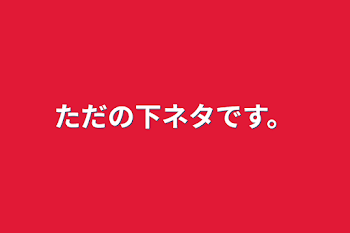 ただの下ネタです。