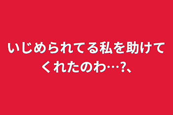 いじめられてる私を助けてくれたのわ…?､