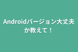 Androidバージョン大丈夫か教えて！