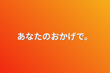 あなたのおかげで。