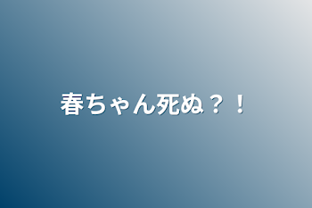 春ちゃん死ぬ？！