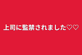 上司に監禁されました♡♡