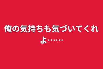 俺の気持ちも気づいてくれよ……