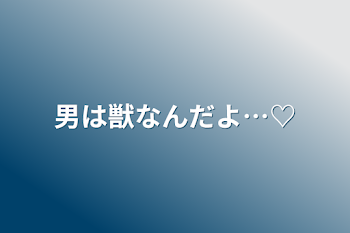 男は獣なんだよ…♡