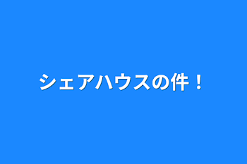 シェアハウスの件！