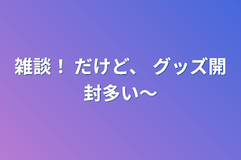 雑談！          だけど、          グッズ開封多い〜