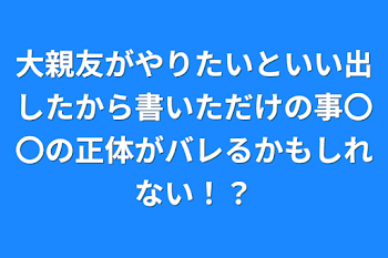 大親友がやりたいといい出したから書いただけの事〇〇の正体がバレるかもしれない！？