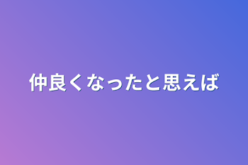 仲良くなったと思えば