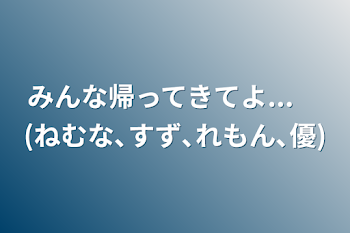 みんな帰ってきてよ...　(ねむな､すず､れもん､優)