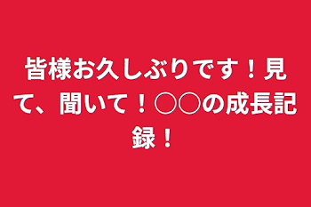 皆様お久しぶりです！見て、聞いて！○○の成長記録！