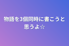 物語を3個同時に書こうと思うよ☆