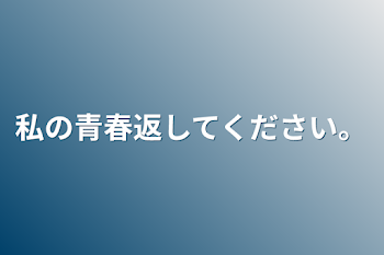 私の青春返してください。