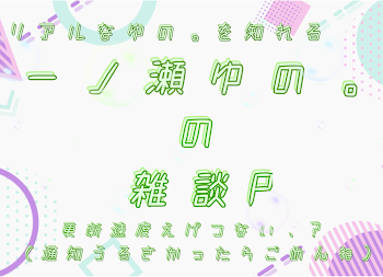 一ノ瀬ゆの。の雑談P          ※更新速度めちゃはやです