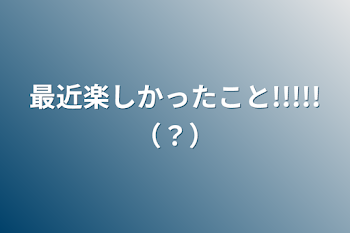 最近楽しかったこと!!!!!（？）