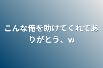 こんな俺を助けてくれてありがとう、w