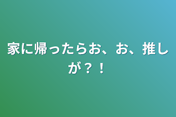 家に帰ったらお、お、推しが？！