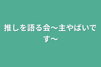 推しを語る会〜主やばいです〜