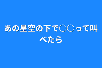 あの星空の下で○○って叫べたら