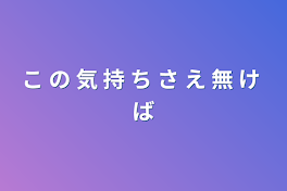 こ の 気 持 ち さ え 無 け ば