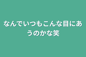 なんでいつもこんな目にあうのかな笑