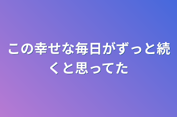 この幸せな毎日がずっと続くと思ってた