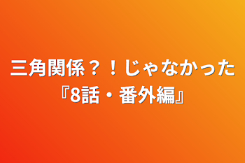 三角関係？！じゃなかった『8話・番外編』