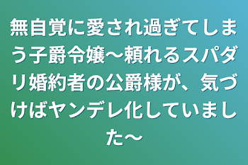 無自覚に愛され過ぎてしまう子爵令嬢～頼れるスパダリ婚約者の公爵様が、気づけばヤンデレ化していました～