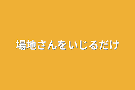 場地さんをいじるだけ