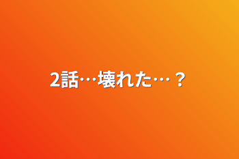 2話…壊れた…？