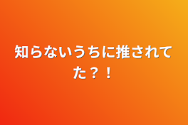 知らないうちに推されてた？！