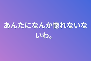 あんたになんか惚れないないわ。