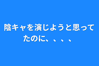 陰キャを演じようと思ってたのに、、、、