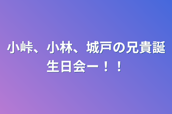 小峠、小林、城戸の兄貴誕生日会ー！！