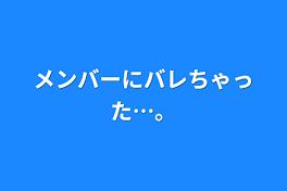 メンバーにバレちゃった…。