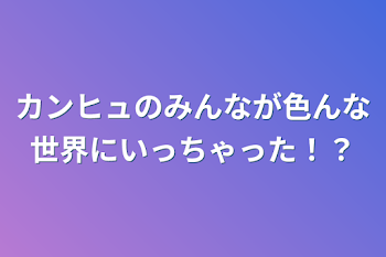 カンヒュのみんなが色んな世界にいっちゃった⁉︎