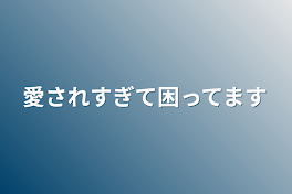 愛されすぎて困ってます