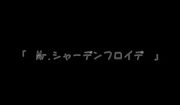 「　Mr. シャーデンフロイデ　」