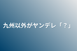 九州以外がヤンデレ「？」